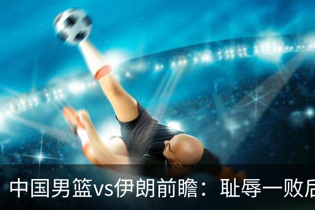 中国男篮vs伊朗前瞻：耻辱一败后需振作 胡金秋率队全力争铜牌